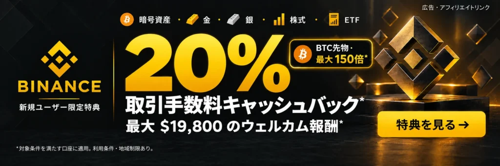 Binance. 暗号資産 · 金 · 銀 · 株式 · ETF. 20% 取引手数料キャッシュバック*. 最大 $19,800 のウェルカム報酬*. BTC先物 · 最大150倍*. *対象条件を満たす口座に適用。利用条件・地域制限あり。